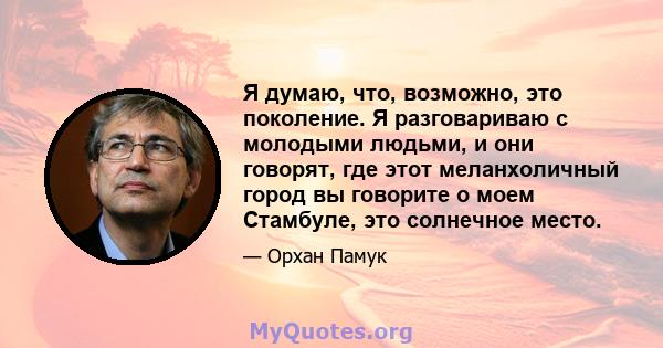 Я думаю, что, возможно, это поколение. Я разговариваю с молодыми людьми, и они говорят, где этот меланхоличный город вы говорите о моем Стамбуле, это солнечное место.