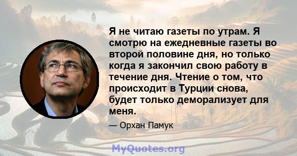 Я не читаю газеты по утрам. Я смотрю на ежедневные газеты во второй половине дня, но только когда я закончил свою работу в течение дня. Чтение о том, что происходит в Турции снова, будет только деморализует для меня.