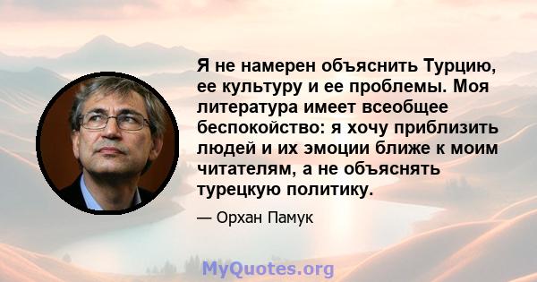 Я не намерен объяснить Турцию, ее культуру и ее проблемы. Моя литература имеет всеобщее беспокойство: я хочу приблизить людей и их эмоции ближе к моим читателям, а не объяснять турецкую политику.