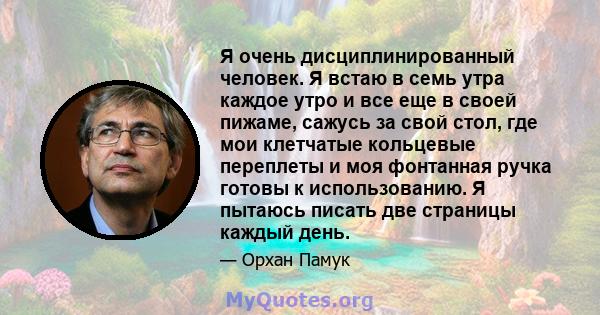 Я очень дисциплинированный человек. Я встаю в семь утра каждое утро и все еще в своей пижаме, сажусь за свой стол, где мои клетчатые кольцевые переплеты и моя фонтанная ручка готовы к использованию. Я пытаюсь писать две 