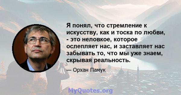 Я понял, что стремление к искусству, как и тоска по любви, - это неловкое, которое ослепляет нас, и заставляет нас забывать то, что мы уже знаем, скрывая реальность.