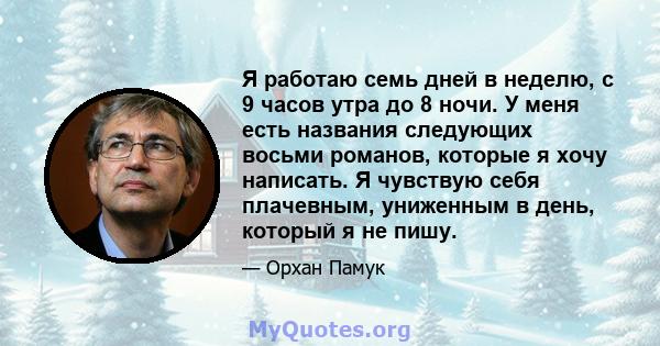 Я работаю семь дней в неделю, с 9 часов утра до 8 ночи. У меня есть названия следующих восьми романов, которые я хочу написать. Я чувствую себя плачевным, униженным в день, который я не пишу.