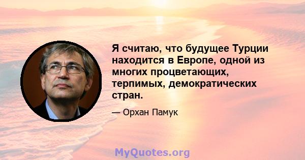 Я считаю, что будущее Турции находится в Европе, одной из многих процветающих, терпимых, демократических стран.