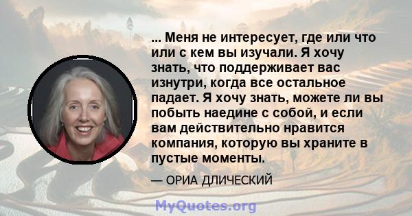 ... Меня не интересует, где или что или с кем вы изучали. Я хочу знать, что поддерживает вас изнутри, когда все остальное падает. Я хочу знать, можете ли вы побыть наедине с собой, и если вам действительно нравится