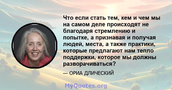 Что если стать тем, кем и чем мы на самом деле происходят не благодаря стремлению и попытке, а признавая и получая людей, места, а также практики, которые предлагают нам тепло поддержки, которое мы должны