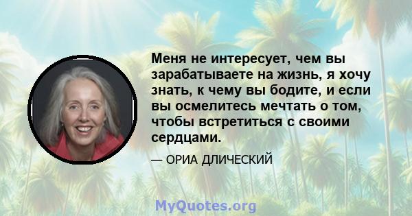 Меня не интересует, чем вы зарабатываете на жизнь, я хочу знать, к чему вы бодите, и если вы осмелитесь мечтать о том, чтобы встретиться с своими сердцами.