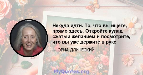 Некуда идти. То, что вы ищете, прямо здесь. Откройте кулак, сжатый желанием и посмотрите, что вы уже держите в руке