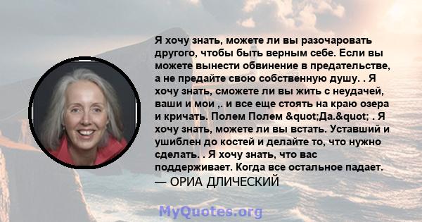 Я хочу знать, можете ли вы разочаровать другого, чтобы быть верным себе. Если вы можете вынести обвинение в предательстве, а не предайте свою собственную душу. . Я хочу знать, сможете ли вы жить с неудачей, ваши и мои