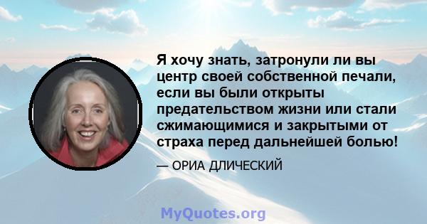 Я хочу знать, затронули ли вы центр своей собственной печали, если вы были открыты предательством жизни или стали сжимающимися и закрытыми от страха перед дальнейшей болью!