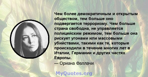 Чем более демократичным и открытым обществом, тем больше оно подвергается терроризму. Чем больше страна свободна, не управляется полицейским режимом, тем больше она рискует угонами или массовыми убийствами, такими как