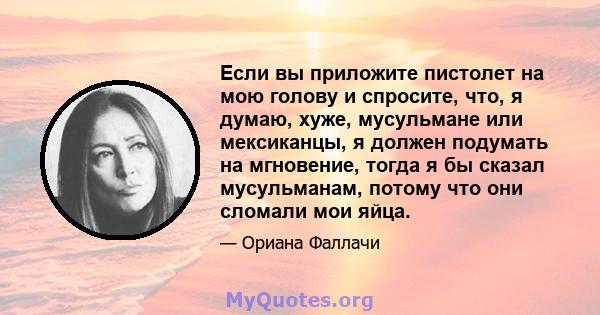 Если вы приложите пистолет на мою голову и спросите, что, я думаю, хуже, мусульмане или мексиканцы, я должен подумать на мгновение, тогда я бы сказал мусульманам, потому что они сломали мои яйца.