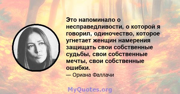 Это напоминало о несправедливости, о которой я говорил, одиночество, которое угнетает женщин намерения защищать свои собственные судьбы, свои собственные мечты, свои собственные ошибки.