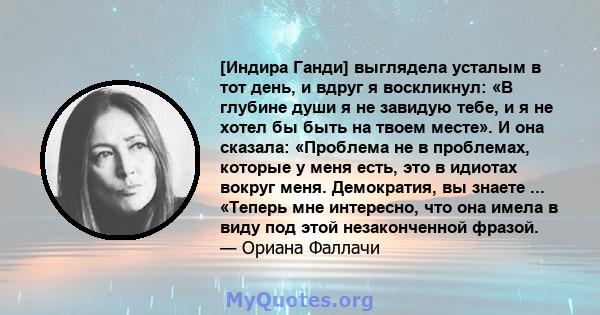 [Индира Ганди] выглядела усталым в тот день, и вдруг я воскликнул: «В глубине души я не завидую тебе, и я не хотел бы быть на твоем месте». И она сказала: «Проблема не в проблемах, которые у меня есть, это в идиотах