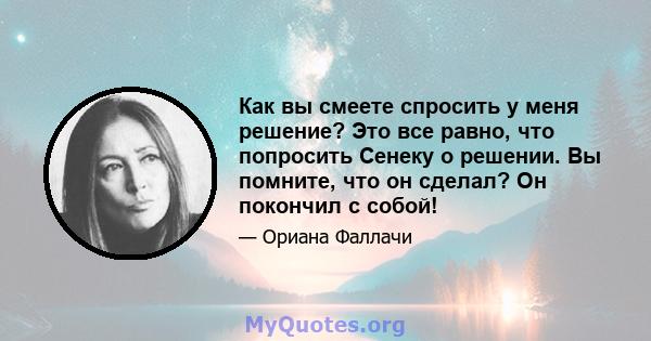 Как вы смеете спросить у меня решение? Это все равно, что попросить Сенеку о решении. Вы помните, что он сделал? Он покончил с собой!