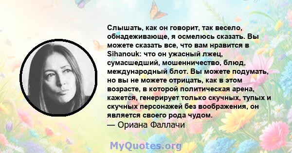 Слышать, как он говорит, так весело, обнадеживающе, я осмелюсь сказать. Вы можете сказать все, что вам нравится в Sihanouk: что он ужасный лжец, сумасшедший, мошенничество, блюд, международный блот. Вы можете подумать,