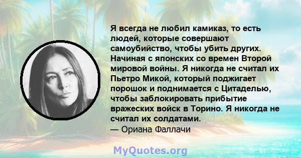 Я всегда не любил камиказ, то есть людей, которые совершают самоубийство, чтобы убить других. Начиная с японских со времен Второй мировой войны. Я никогда не считал их Пьетро Микой, который поджигает порошок и