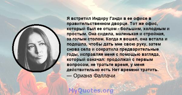 Я встретил Индиру Ганди в ее офисе в правительственном дворце. Тот же офис, который был ее отцом - большим, холодным и простым. Она сидела, маленькая и стройная, за голым столом. Когда я вошел, она встала и подошла,