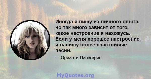 Иногда я пишу из личного опыта, но так много зависит от того, какое настроение я нахожусь. Если у меня хорошее настроение, я напишу более счастливые песни.