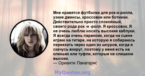 Мне нравятся футболки для рок-н-ролла, узкие джинсы, кроссовки или ботинки. Действительно просто спокойный, своего рода рок -н -ролл. Я кроссовок. Я не очень люблю носить высокие каблуки. Я всегда очень параноик, когда