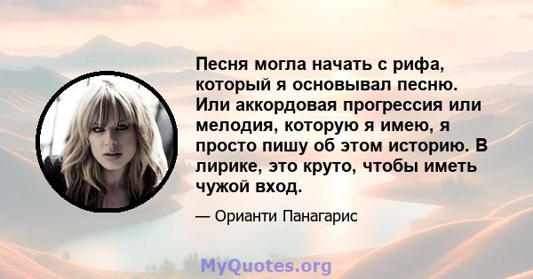 Песня могла начать с рифа, который я основывал песню. Или аккордовая прогрессия или мелодия, которую я имею, я просто пишу об этом историю. В лирике, это круто, чтобы иметь чужой вход.