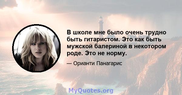 В школе мне было очень трудно быть гитаристом. Это как быть мужской балериной в некотором роде. Это не норму.