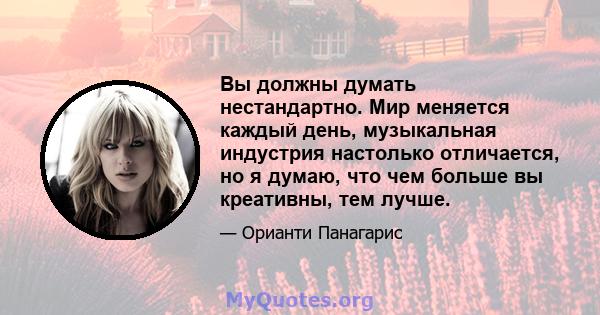 Вы должны думать нестандартно. Мир меняется каждый день, музыкальная индустрия настолько отличается, но я думаю, что чем больше вы креативны, тем лучше.