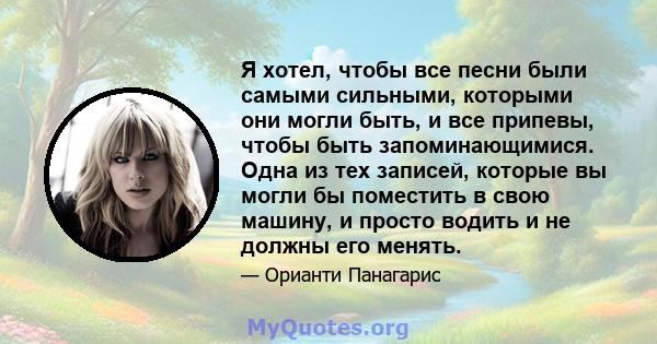 Я хотел, чтобы все песни были самыми сильными, которыми они могли быть, и все припевы, чтобы быть запоминающимися. Одна из тех записей, которые вы могли бы поместить в свою машину, и просто водить и не должны его менять.