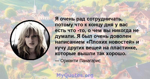 Я очень рад сотрудничать, потому что к концу дня у вас есть что -то, о чем вы никогда не думали. Я был очень доволен написанием «Плохих новостей» и кучу других вещей на пластинке, которые вышли так хорошо.