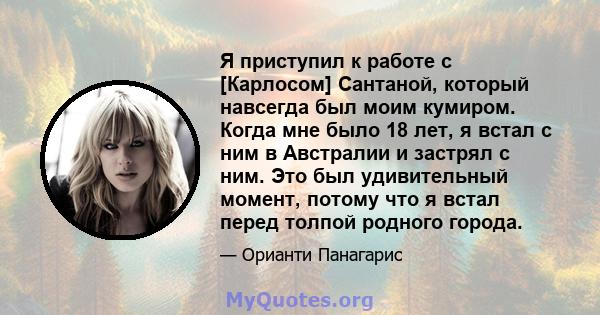 Я приступил к работе с [Карлосом] Сантаной, который навсегда был моим кумиром. Когда мне было 18 лет, я встал с ним в Австралии и застрял с ним. Это был удивительный момент, потому что я встал перед толпой родного