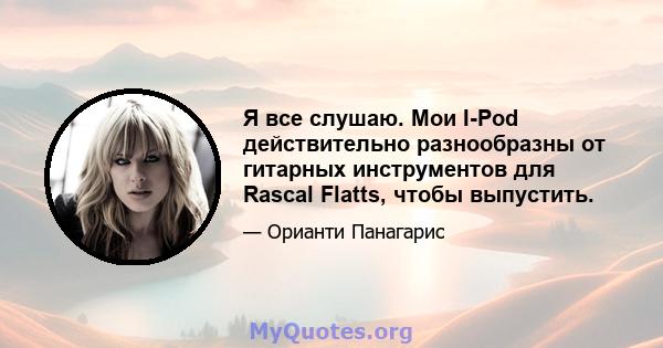 Я все слушаю. Мои I-Pod действительно разнообразны от гитарных инструментов для Rascal Flatts, чтобы выпустить.