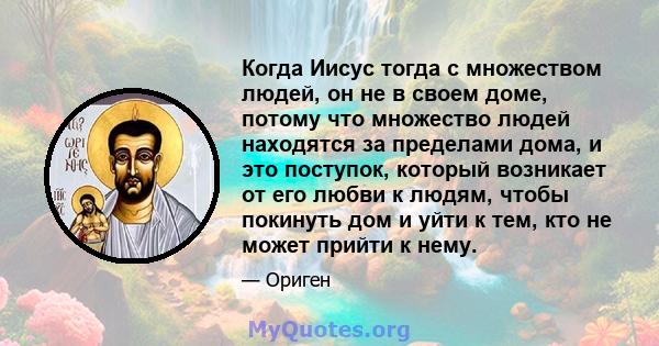 Когда Иисус тогда с множеством людей, он не в своем доме, потому что множество людей находятся за пределами дома, и это поступок, который возникает от его любви к людям, чтобы покинуть дом и уйти к тем, кто не может