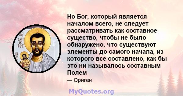 Но Бог, который является началом всего, не следует рассматривать как составное существо, чтобы не было обнаружено, что существуют элементы до самого начала, из которого все составлено, как бы это ни называлось составным 