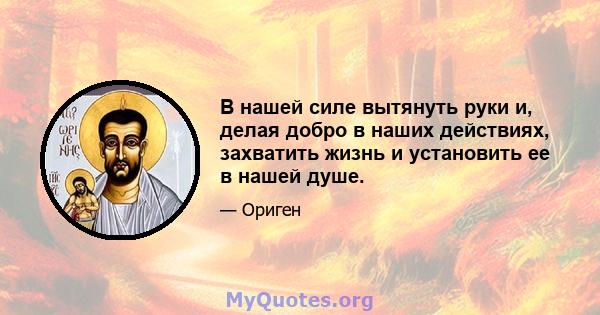 В нашей силе вытянуть руки и, делая добро в наших действиях, захватить жизнь и установить ее в нашей душе.