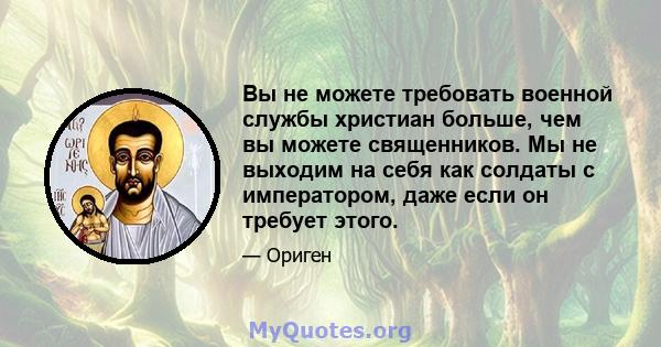 Вы не можете требовать военной службы христиан больше, чем вы можете священников. Мы не выходим на себя как солдаты с императором, даже если он требует этого.