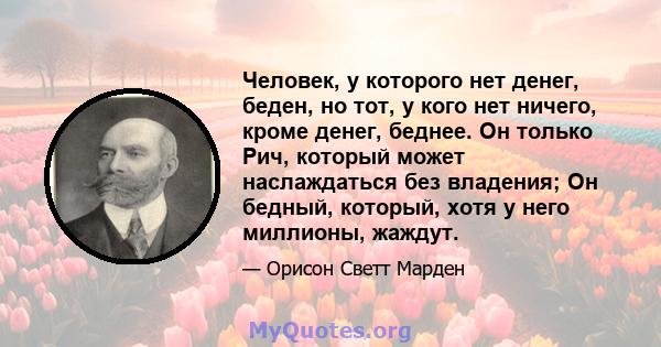 Человек, у которого нет денег, беден, но тот, у кого нет ничего, кроме денег, беднее. Он только Рич, который может наслаждаться без владения; Он бедный, который, хотя у него миллионы, жаждут.