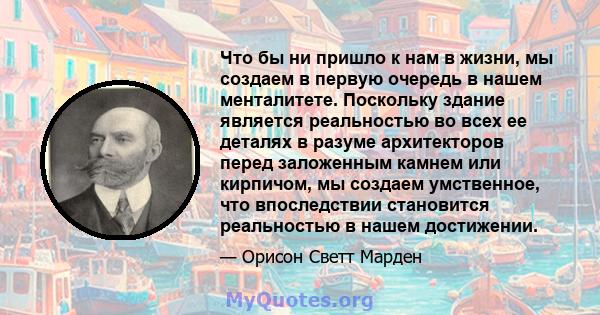 Что бы ни пришло к нам в жизни, мы создаем в первую очередь в нашем менталитете. Поскольку здание является реальностью во всех ее деталях в разуме архитекторов перед заложенным камнем или кирпичом, мы создаем