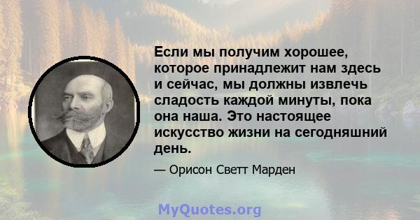 Если мы получим хорошее, которое принадлежит нам здесь и сейчас, мы должны извлечь сладость каждой минуты, пока она наша. Это настоящее искусство жизни на сегодняшний день.