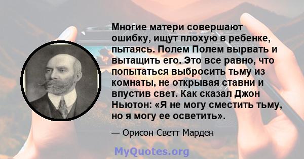 Многие матери совершают ошибку, ищут плохую в ребенке, пытаясь. Полем Полем вырвать и вытащить его. Это все равно, что попытаться выбросить тьму из комнаты, не открывая ставни и впустив свет. Как сказал Джон Ньютон: «Я