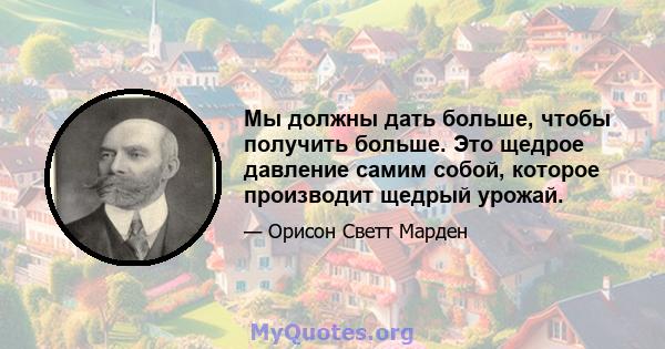 Мы должны дать больше, чтобы получить больше. Это щедрое давление самим собой, которое производит щедрый урожай.