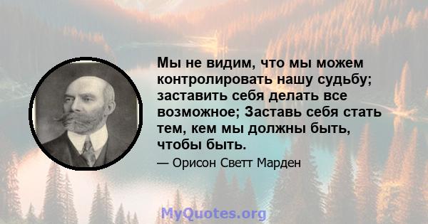 Мы не видим, что мы можем контролировать нашу судьбу; заставить себя делать все возможное; Заставь себя стать тем, кем мы должны быть, чтобы быть.