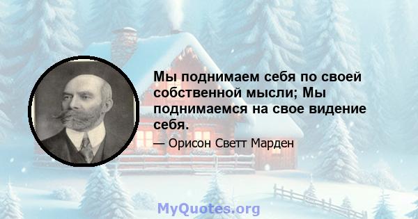 Мы поднимаем себя по своей собственной мысли; Мы поднимаемся на свое видение себя.