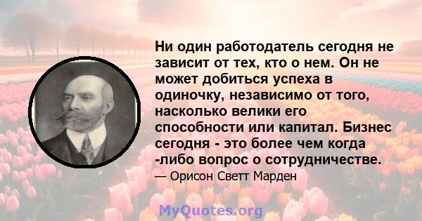 Ни один работодатель сегодня не зависит от тех, кто о нем. Он не может добиться успеха в одиночку, независимо от того, насколько велики его способности или капитал. Бизнес сегодня - это более чем когда -либо вопрос о