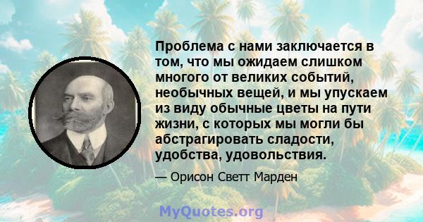 Проблема с нами заключается в том, что мы ожидаем слишком многого от великих событий, необычных вещей, и мы упускаем из виду обычные цветы на пути жизни, с которых мы могли бы абстрагировать сладости, удобства,