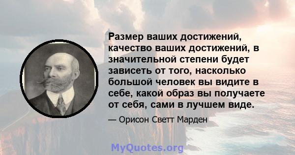 Размер ваших достижений, качество ваших достижений, в значительной степени будет зависеть от того, насколько большой человек вы видите в себе, какой образ вы получаете от себя, сами в лучшем виде.