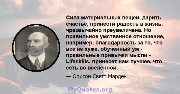 Сила материальных вещей, дарить счастье, принести радость в жизнь, чрезвычайно преувеличена. Но правильное умственное отношение, например, благодарность за то, что все не хуже, обученный ум - правильные привычки мысли - 