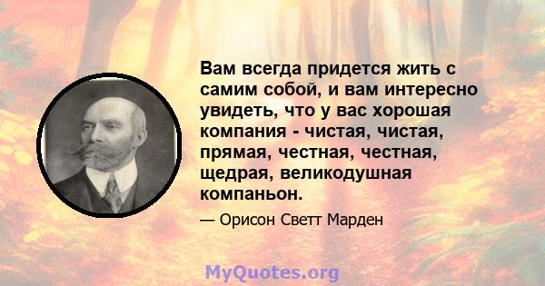 Вам всегда придется жить с самим собой, и вам интересно увидеть, что у вас хорошая компания - чистая, чистая, прямая, честная, честная, щедрая, великодушная компаньон.