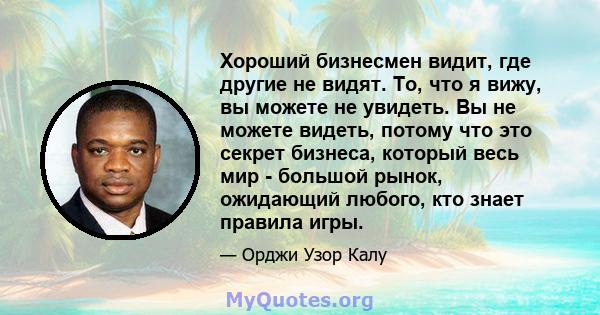 Хороший бизнесмен видит, где другие не видят. То, что я вижу, вы можете не увидеть. Вы не можете видеть, потому что это секрет бизнеса, который весь мир - большой рынок, ожидающий любого, кто знает правила игры.