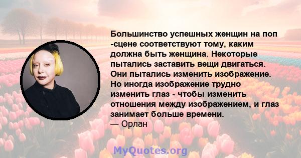 Большинство успешных женщин на поп -сцене соответствуют тому, каким должна быть женщина. Некоторые пытались заставить вещи двигаться. Они пытались изменить изображение. Но иногда изображение трудно изменить глаз - чтобы 