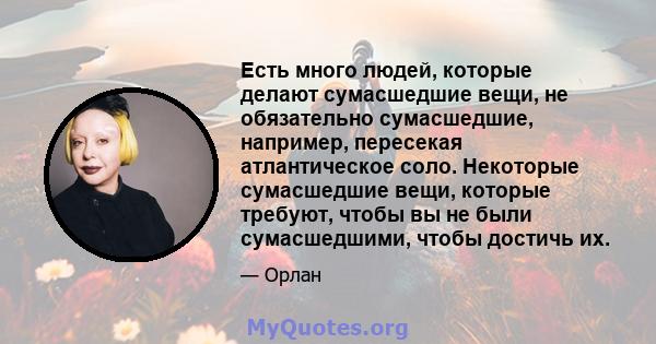 Есть много людей, которые делают сумасшедшие вещи, не обязательно сумасшедшие, например, пересекая атлантическое соло. Некоторые сумасшедшие вещи, которые требуют, чтобы вы не были сумасшедшими, чтобы достичь их.