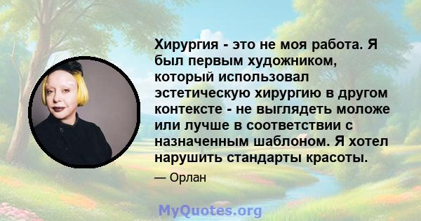 Хирургия - это не моя работа. Я был первым художником, который использовал эстетическую хирургию в другом контексте - не выглядеть моложе или лучше в соответствии с назначенным шаблоном. Я хотел нарушить стандарты